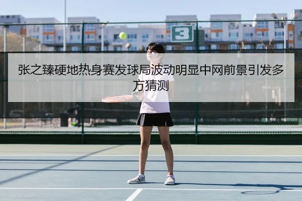 张之臻硬地热身赛发球局波动明显中网前景引发多方猜测